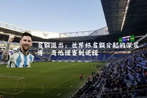 名额溢出：世界杯名额分配的深层博弈与地理赛制逻辑