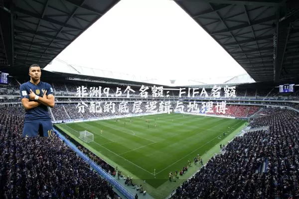 非洲9.5个名额:FIFA名额分配的底层逻辑与地理博弈